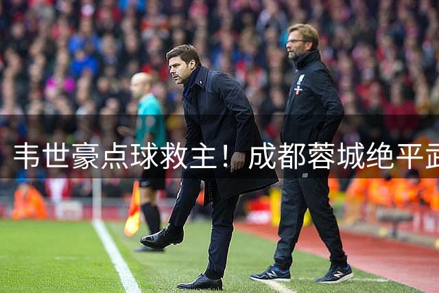 韦世豪点球救主！成都蓉城绝平武汉三镇，豪取五连平
