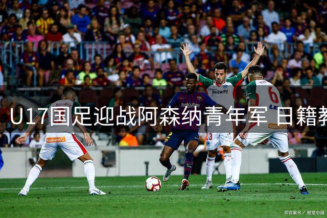 U17国足迎战阿森纳青年军 日籍教头浮嶋敏放言要打出血性